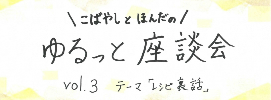 こばやしとほんだのゆるっと座談会　 vol.3　テーマ「レシピ裏話」（その1）